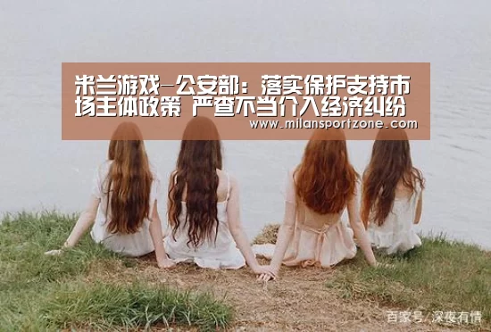 米兰游戏-公安部:落实保护支持市场主体政策 严查不当介入经济纠纷(图2) 米兰平台