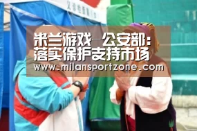 米兰游戏-公安部:落实保护支持市场主体政策 严查不当介入经济纠纷(图1) 米兰推荐