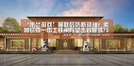 ‘米兰游戏’曼联后防新领袖!索帅钦点一本土铁闸有望击败曼城7500万拿下(图4) 米兰体验